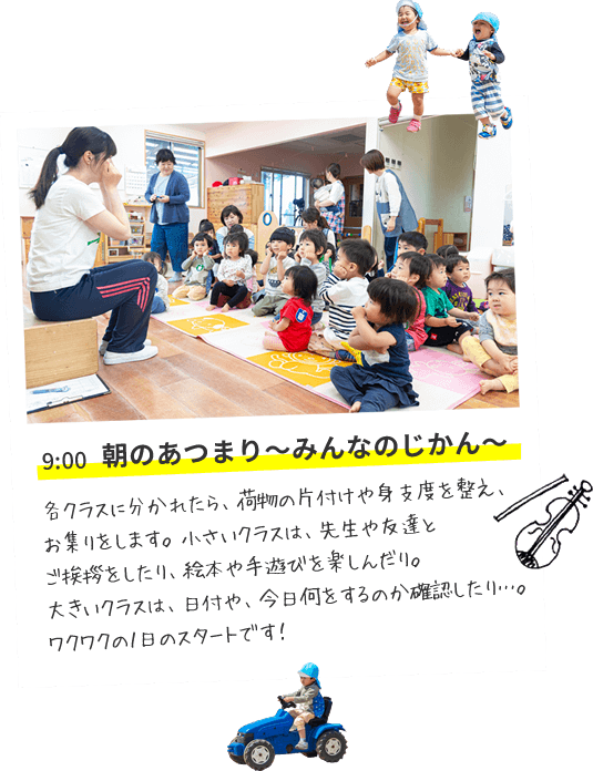 9:00 朝のあつまり～みんなのじかん～　各クラスに分かれたら、荷物の片付けや身支度を整え、お集りをします。小さいクラスは、先生や友達とご挨拶をしたり、絵本や手遊びを楽しんだり。大きいクラスは、日付や、今日何をするのか確認したり…。ワクワクの１日のスタートです！