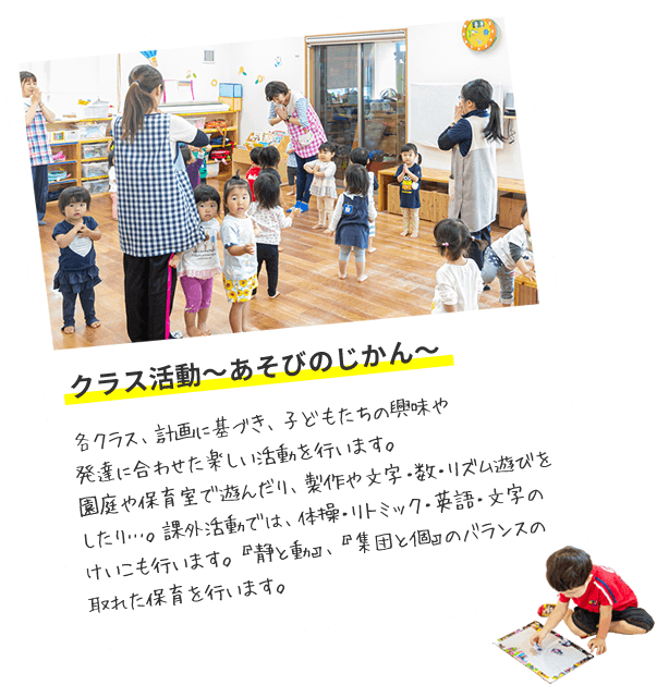 クラス活動～あそびのじかん～　各クラス、計画に基づき、子どもたちの興味や発達に合わせた楽しい活動を行います。園庭や保育室で遊んだり、製作や文字・数・リズム遊びをしたり…。課外活動では、体操・リトミック・英語・文字のけいこも行います。『静と動』、『集団と個』のバランスの取れた保育を行います。