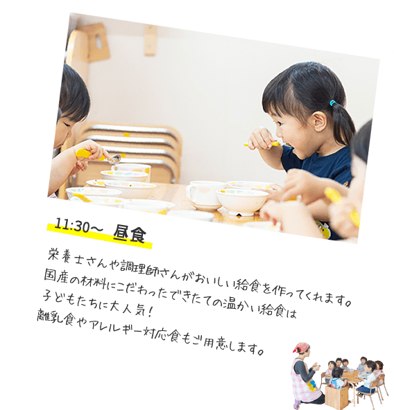 11:30〜 昼食　栄養士さんや調理師さんがおいしい給食を作ってくれます。国産の材料にこだわったできたての温かい給食は子どもたちに大人気！離乳食やアレルギー対応食もご用意します。